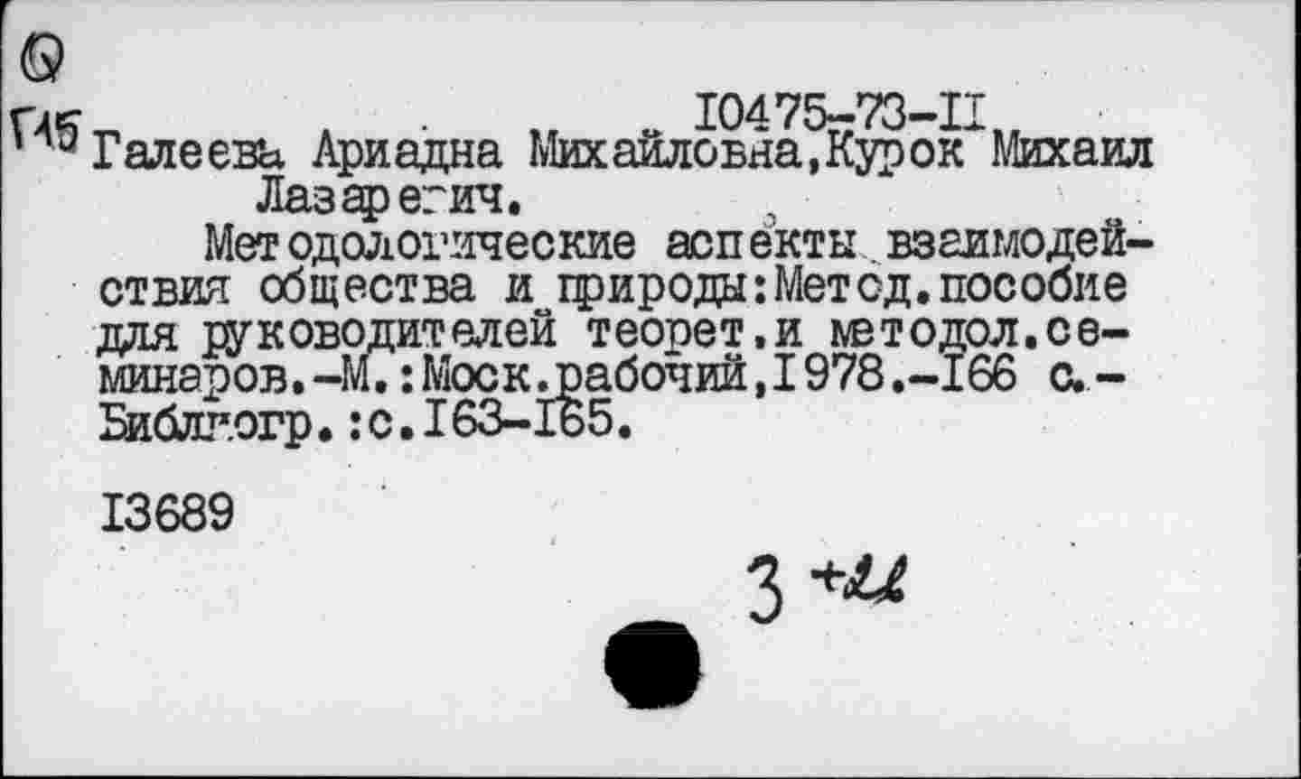 ﻿г ле	10475-73-П
Галеева Ариадна Михайловна, Кур ок Михаил
Лазаревич.
Методологические аспекты взаимодействия общества и природы: Мет од. пособие для руководителей теопет.и ивтодол.семинаров. -М.: Моск .рабочий, 1978 .-166 с. -Библгогр.:с. 163-165.
13689
Я